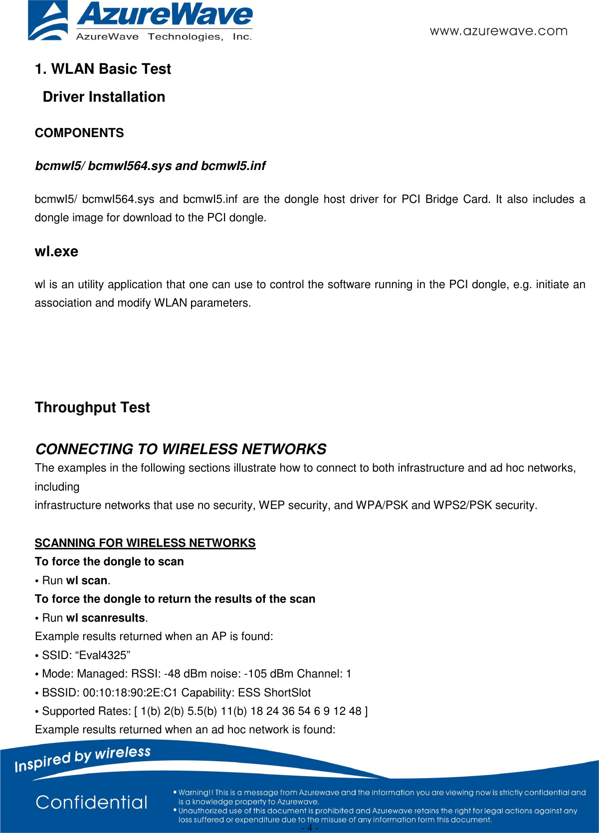  - 4 - 1. WLAN Basic Test Driver Installation COMPONENTS bcmwI5/ bcmwI564.sys and bcmwI5.inf bcmwI5/ bcmwI564.sys and bcmwI5.inf are the dongle host driver for PCI Bridge Card. It  also includes a dongle image for download to the PCI dongle. wl.exe wl is an utility application that one can use to control the software running in the PCI dongle, e.g. initiate an association and modify WLAN parameters.   Throughput Test  CONNECTING TO WIRELESS NETWORKS The examples in the following sections illustrate how to connect to both infrastructure and ad hoc networks, including infrastructure networks that use no security, WEP security, and WPA/PSK and WPS2/PSK security.  SCANNING FOR WIRELESS NETWORKS To force the dongle to scan • Run wl scan. To force the dongle to return the results of the scan • Run wl scanresults. Example results returned when an AP is found: • SSID: “Eval4325” • Mode: Managed: RSSI: -48 dBm noise: -105 dBm Channel: 1 • BSSID: 00:10:18:90:2E:C1 Capability: ESS ShortSlot • Supported Rates: [ 1(b) 2(b) 5.5(b) 11(b) 18 24 36 54 6 9 12 48 ] Example results returned when an ad hoc network is found: 