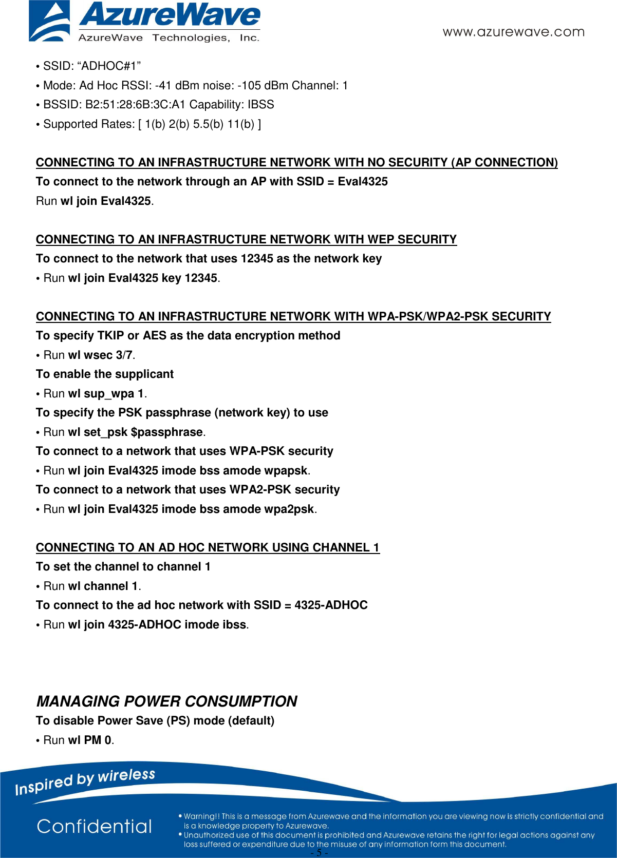  - 5 - • SSID: “ADHOC#1” • Mode: Ad Hoc RSSI: -41 dBm noise: -105 dBm Channel: 1 • BSSID: B2:51:28:6B:3C:A1 Capability: IBSS • Supported Rates: [ 1(b) 2(b) 5.5(b) 11(b) ]  CONNECTING TO AN INFRASTRUCTURE NETWORK WITH NO SECURITY (AP CONNECTION) To connect to the network through an AP with SSID = Eval4325 Run wl join Eval4325.  CONNECTING TO AN INFRASTRUCTURE NETWORK WITH WEP SECURITY To connect to the network that uses 12345 as the network key • Run wl join Eval4325 key 12345.  CONNECTING TO AN INFRASTRUCTURE NETWORK WITH WPA-PSK/WPA2-PSK SECURITY To specify TKIP or AES as the data encryption method • Run wl wsec 3/7. To enable the supplicant • Run wl sup_wpa 1. To specify the PSK passphrase (network key) to use • Run wl set_psk $passphrase. To connect to a network that uses WPA-PSK security • Run wl join Eval4325 imode bss amode wpapsk. To connect to a network that uses WPA2-PSK security • Run wl join Eval4325 imode bss amode wpa2psk.  CONNECTING TO AN AD HOC NETWORK USING CHANNEL 1 To set the channel to channel 1 • Run wl channel 1. To connect to the ad hoc network with SSID = 4325-ADHOC • Run wl join 4325-ADHOC imode ibss.    MANAGING POWER CONSUMPTION To disable Power Save (PS) mode (default) • Run wl PM 0. 