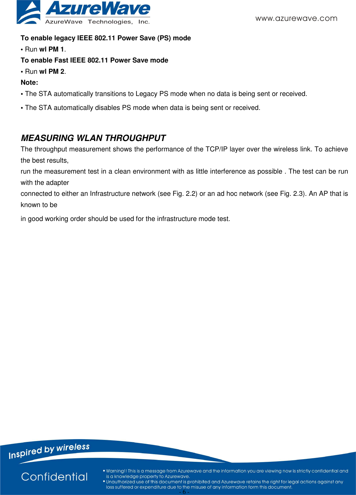  - 6 - To enable legacy IEEE 802.11 Power Save (PS) mode • Run wl PM 1. To enable Fast IEEE 802.11 Power Save mode • Run wl PM 2. Note: • The STA automatically transitions to Legacy PS mode when no data is being sent or received. • The STA automatically disables PS mode when data is being sent or received.  MEASURING WLAN THROUGHPUT The throughput measurement shows the performance of the TCP/IP layer over the wireless link. To achieve the best results, run the measurement test in a clean environment with as little interference as possible . The test can be run with the adapter connected to either an Infrastructure network (see Fig. 2.2) or an ad hoc network (see Fig. 2.3). An AP that is known to be in good working order should be used for the infrastructure mode test.  