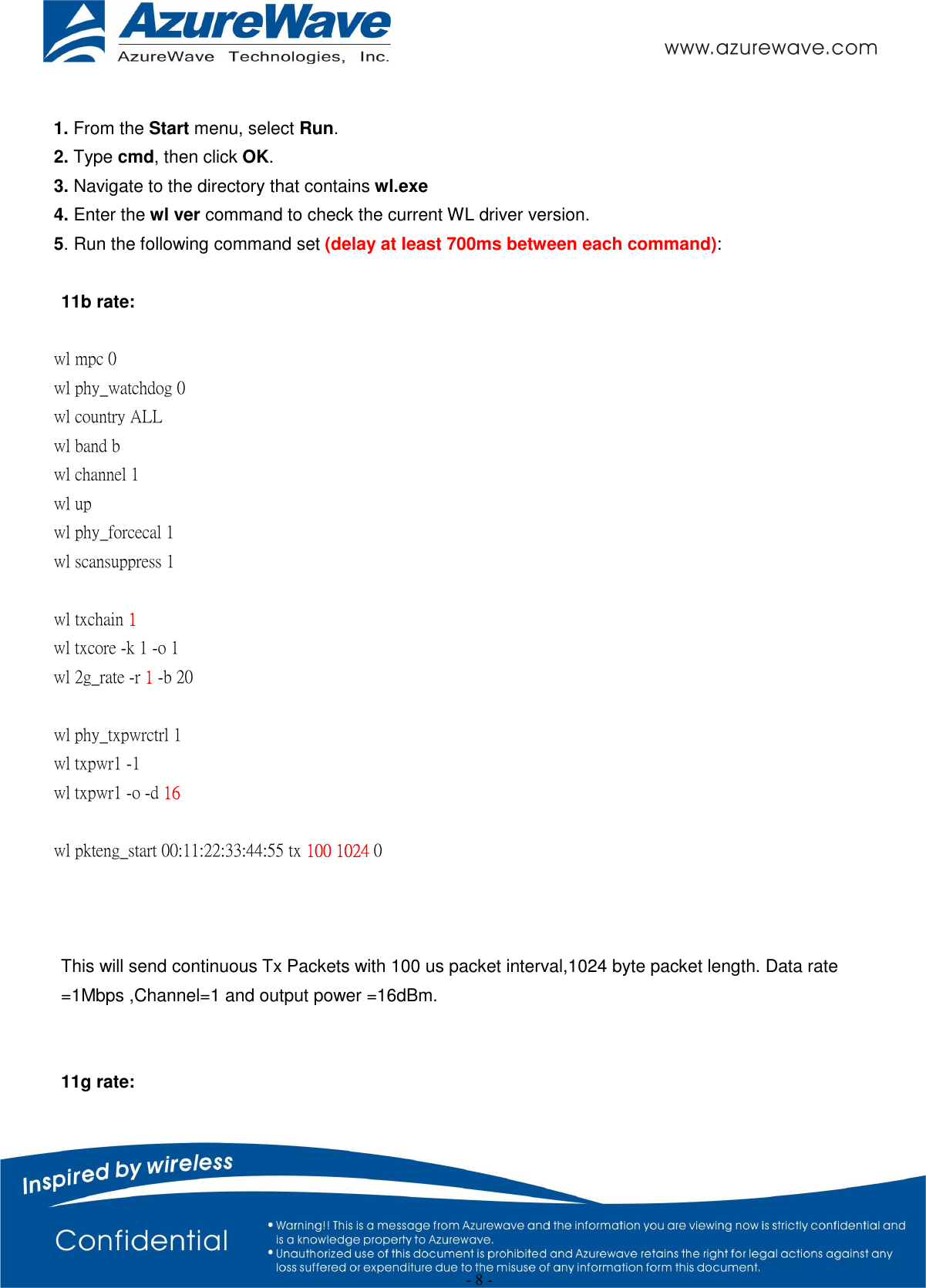  - 8 -  1. From the Start menu, select Run. 2. Type cmd, then click OK. 3. Navigate to the directory that contains wl.exe 4. Enter the wl ver command to check the current WL driver version. 5. Run the following command set (delay at least 700ms between each command):  11b rate:  wl mpc 0 wl phy_watchdog 0 wl country ALL wl band b wl channel 1 wl up wl phy_forcecal 1 wl scansuppress 1  wl txchain 1 wl txcore -k 1 -o 1 wl 2g_rate -r 1 -b 20    wl phy_txpwrctrl 1 wl txpwr1 -1 wl txpwr1 -o -d 16  wl pkteng_start 00:11:22:33:44:55 tx 100 1024 0    This will send continuous Tx Packets with 100 us packet interval,1024 byte packet length. Data rate =1Mbps ,Channel=1 and output power =16dBm.   11g rate:  