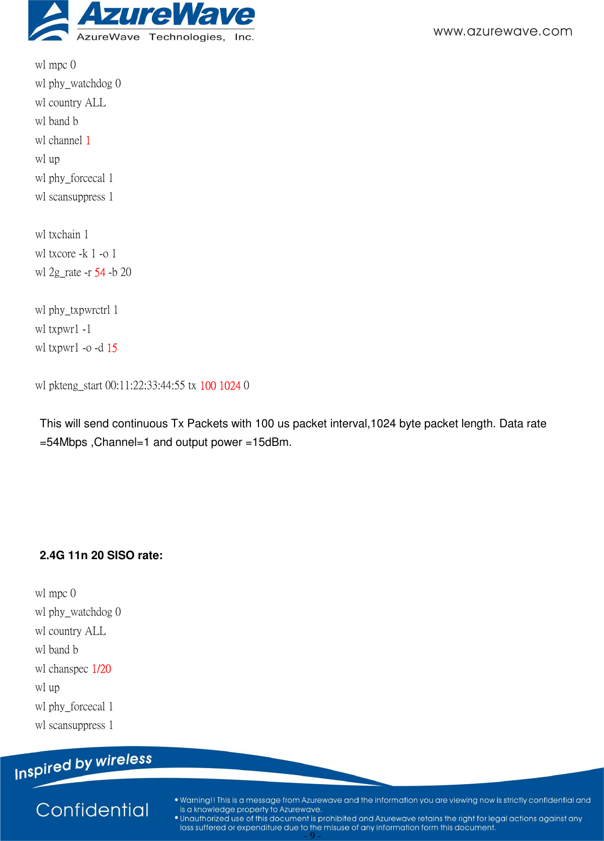  - 9 - wl mpc 0 wl phy_watchdog 0 wl country ALL wl band b wl channel 1 wl up wl phy_forcecal 1 wl scansuppress 1  wl txchain 1   wl txcore -k 1 -o 1   wl 2g_rate -r 54 -b 20    wl phy_txpwrctrl 1 wl txpwr1 -1 wl txpwr1 -o -d 15  wl pkteng_start 00:11:22:33:44:55 tx 100 1024 0  This will send continuous Tx Packets with 100 us packet interval,1024 byte packet length. Data rate =54Mbps ,Channel=1 and output power =15dBm.      2.4G 11n 20 SISO rate:  wl mpc 0 wl phy_watchdog 0 wl country ALL wl band b   wl chanspec 1/20   wl up wl phy_forcecal 1 wl scansuppress 1 