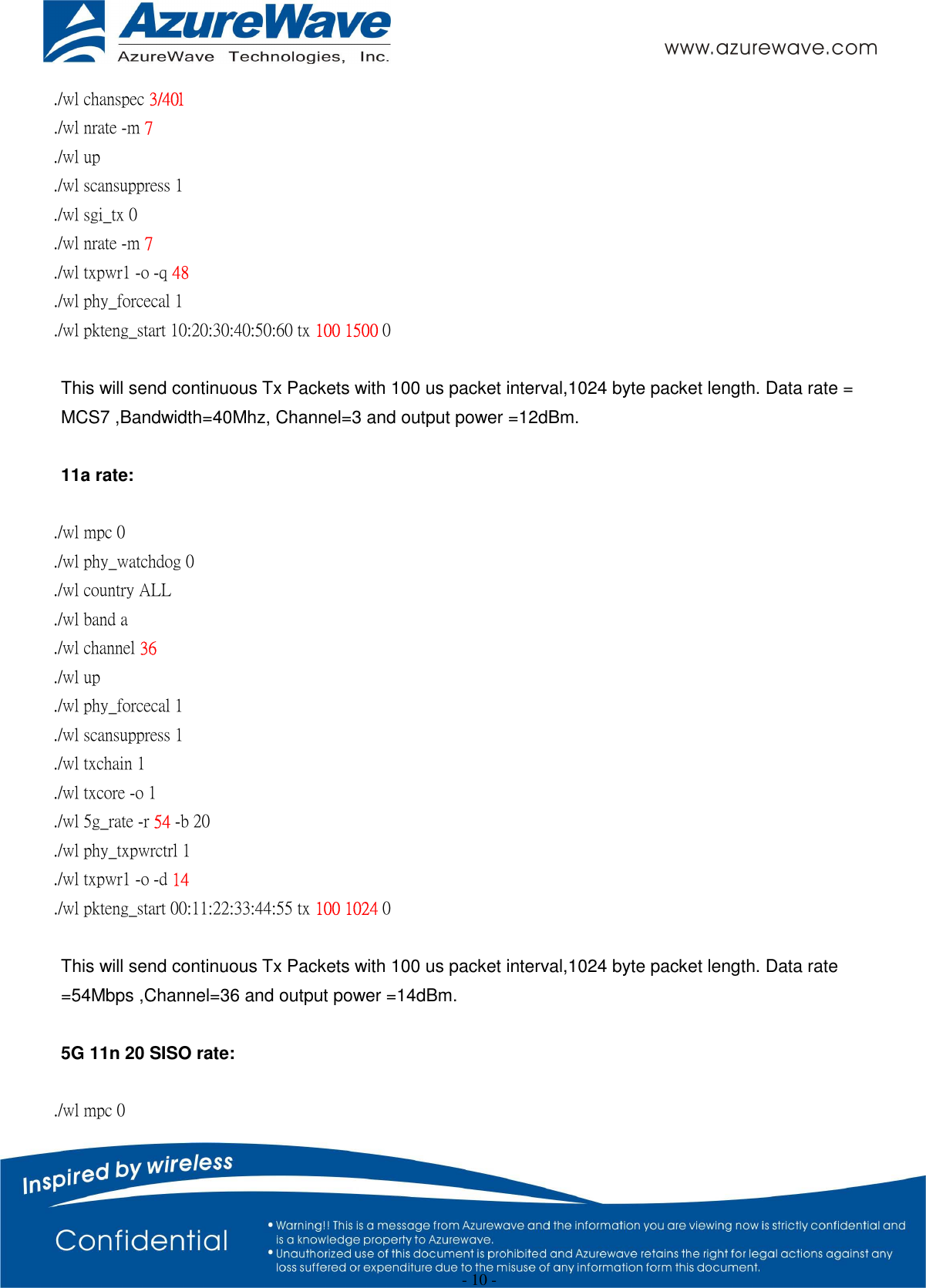  - 10 - ./wl chanspec 3/40l ./wl nrate -m 7 ./wl up ./wl scansuppress 1 ./wl sgi_tx 0   ./wl nrate -m 7   ./wl txpwr1 -o -q 48       ./wl phy_forcecal 1 ./wl pkteng_start 10:20:30:40:50:60 tx 100 1500 0  This will send continuous Tx Packets with 100 us packet interval,1024 byte packet length. Data rate = MCS7 ,Bandwidth=40Mhz, Channel=3 and output power =12dBm.  11a rate:  ./wl mpc 0 ./wl phy_watchdog 0 ./wl country ALL ./wl band a   ./wl channel 36 ./wl up ./wl phy_forcecal 1 ./wl scansuppress 1 ./wl txchain 1 ./wl txcore -o 1 ./wl 5g_rate -r 54 -b 20 ./wl phy_txpwrctrl 1 ./wl txpwr1 -o -d 14 ./wl pkteng_start 00:11:22:33:44:55 tx 100 1024 0  This will send continuous Tx Packets with 100 us packet interval,1024 byte packet length. Data rate =54Mbps ,Channel=36 and output power =14dBm.  5G 11n 20 SISO rate:  ./wl mpc 0 