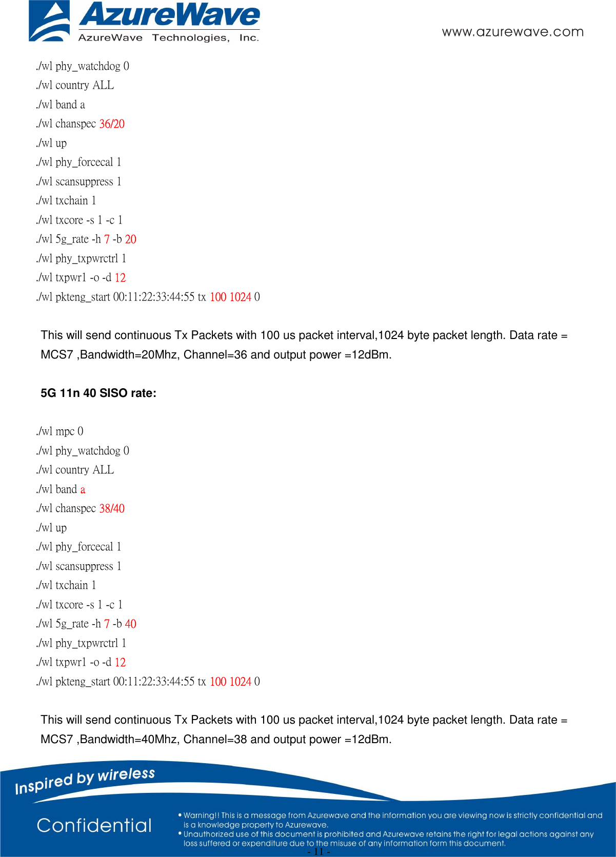  - 11 - ./wl phy_watchdog 0 ./wl country ALL ./wl band a   ./wl chanspec 36/20   ./wl up ./wl phy_forcecal 1 ./wl scansuppress 1 ./wl txchain 1   ./wl txcore -s 1 -c 1   ./wl 5g_rate -h 7 -b 20 ./wl phy_txpwrctrl 1 ./wl txpwr1 -o -d 12 ./wl pkteng_start 00:11:22:33:44:55 tx 100 1024 0  This will send continuous Tx Packets with 100 us packet interval,1024 byte packet length. Data rate = MCS7 ,Bandwidth=20Mhz, Channel=36 and output power =12dBm.  5G 11n 40 SISO rate:  ./wl mpc 0 ./wl phy_watchdog 0 ./wl country ALL ./wl band a   ./wl chanspec 38/40   ./wl up ./wl phy_forcecal 1 ./wl scansuppress 1 ./wl txchain 1   ./wl txcore -s 1 -c 1   ./wl 5g_rate -h 7 -b 40 ./wl phy_txpwrctrl 1 ./wl txpwr1 -o -d 12 ./wl pkteng_start 00:11:22:33:44:55 tx 100 1024 0    This will send continuous Tx Packets with 100 us packet interval,1024 byte packet length. Data rate = MCS7 ,Bandwidth=40Mhz, Channel=38 and output power =12dBm. 