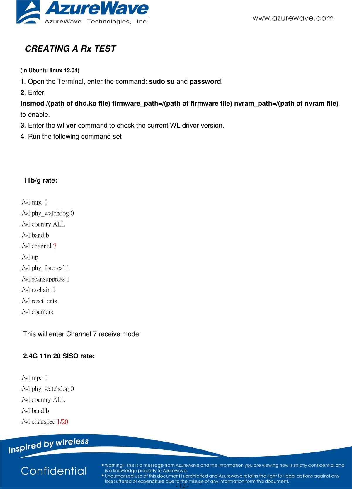  - 12 -  CREATING A Rx TEST  (In Ubuntu linux 12.04) 1. Open the Terminal, enter the command: sudo su and password. 2. Enter   Insmod /(path of dhd.ko file) firmware_path=/(path of firmware file) nvram_path=/(path of nvram file)   to enable. 3. Enter the wl ver command to check the current WL driver version. 4. Run the following command set    11b/g rate:  ./wl mpc 0 ./wl phy_watchdog 0 ./wl country ALL ./wl band b   ./wl channel 7 ./wl up ./wl phy_forcecal 1 ./wl scansuppress 1 ./wl rxchain 1 ./wl reset_cnts ./wl counters  This will enter Channel 7 receive mode.    2.4G 11n 20 SISO rate:  ./wl mpc 0 ./wl phy_watchdog 0 ./wl country ALL ./wl band b ./wl chanspec 1/20   