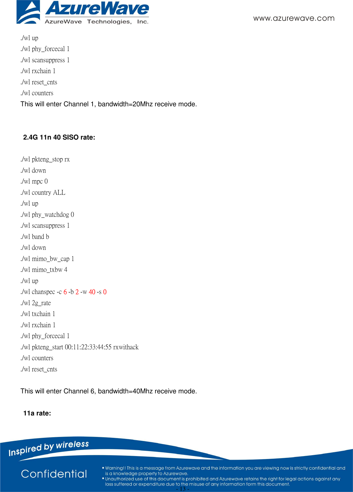  - 13 - ./wl up ./wl phy_forcecal 1 ./wl scansuppress 1 ./wl rxchain 1   ./wl reset_cnts ./wl counters   This will enter Channel 1, bandwidth=20Mhz receive mode.   2.4G 11n 40 SISO rate:  ./wl pkteng_stop rx ./wl down ./wl mpc 0 ./wl country ALL ./wl up ./wl phy_watchdog 0 ./wl scansuppress 1 ./wl band b ./wl down ./wl mimo_bw_cap 1 ./wl mimo_txbw 4 ./wl up ./wl chanspec -c 6 -b 2 -w 40 -s 0 ./wl 2g_rate ./wl txchain 1 ./wl rxchain 1 ./wl phy_forcecal 1 ./wl pkteng_start 00:11:22:33:44:55 rxwithack ./wl counters ./wl reset_cnts  This will enter Channel 6, bandwidth=40Mhz receive mode.  11a rate:  