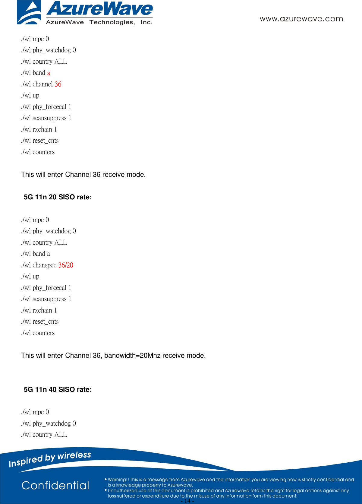  - 14 - ./wl mpc 0 ./wl phy_watchdog 0 ./wl country ALL ./wl band a ./wl channel 36 ./wl up ./wl phy_forcecal 1 ./wl scansuppress 1 ./wl rxchain 1 ./wl reset_cnts   ./wl counters    This will enter Channel 36 receive mode.  5G 11n 20 SISO rate:  ./wl mpc 0 ./wl phy_watchdog 0 ./wl country ALL ./wl band a ./wl chanspec 36/20   ./wl up ./wl phy_forcecal 1 ./wl scansuppress 1 ./wl rxchain 1   ./wl reset_cnts ./wl counters    This will enter Channel 36, bandwidth=20Mhz receive mode.   5G 11n 40 SISO rate:  ./wl mpc 0 ./wl phy_watchdog 0 ./wl country ALL 