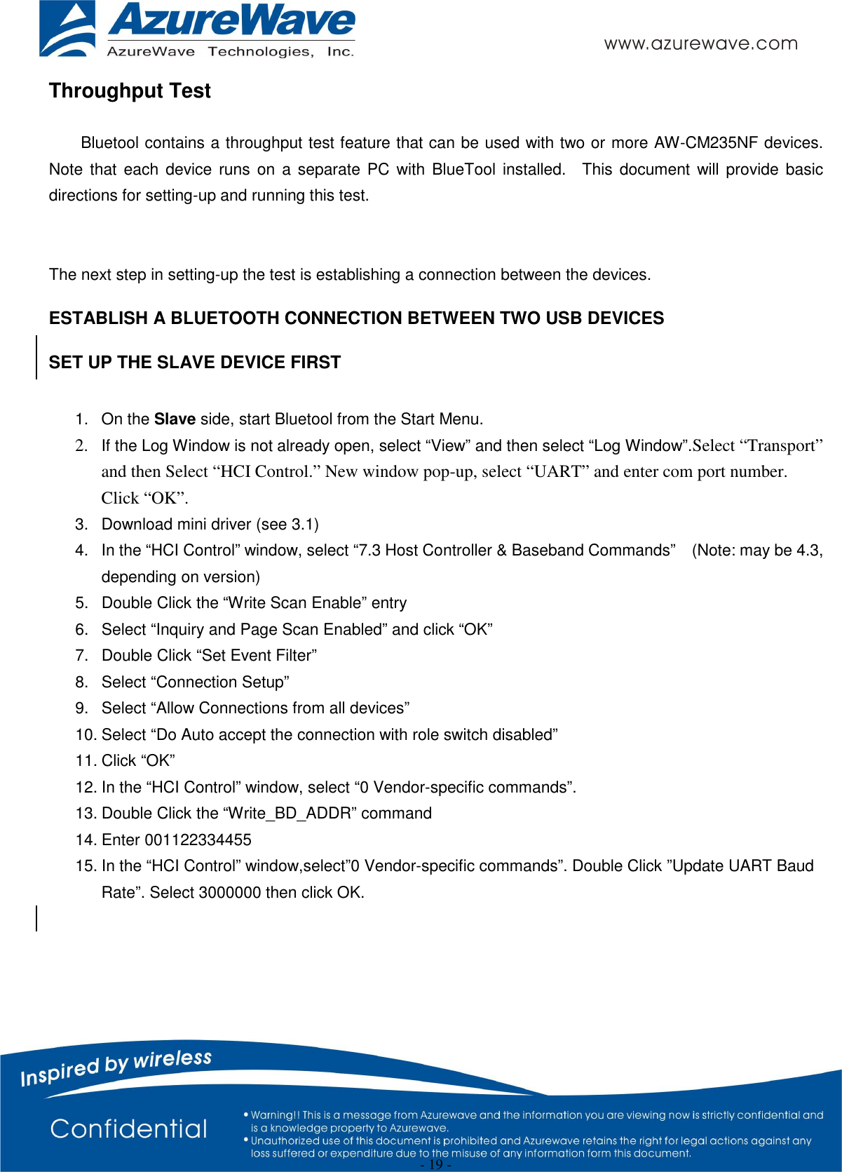  - 19 - Throughput Test  Bluetool contains a throughput test feature that can be used with two or more AW-CM235NF devices.   Note  that each device runs on a separate  PC with BlueTool installed.    This  document  will provide basic directions for setting-up and running this test.   The next step in setting-up the test is establishing a connection between the devices. ESTABLISH A BLUETOOTH CONNECTION BETWEEN TWO USB DEVICES SET UP THE SLAVE DEVICE FIRST  1.  On the Slave side, start Bluetool from the Start Menu. 2. If the Log Window is not already open, select “View” and then select “Log Window”.Select “Transport” and then Select “HCI Control.” New window pop-up, select “UART” and enter com port number. Click “OK”. 3.  Download mini driver (see 3.1) 4.  In the “HCI Control” window, select “7.3 Host Controller &amp; Baseband Commands”    (Note: may be 4.3, depending on version) 5.  Double Click the “Write Scan Enable” entry 6.  Select “Inquiry and Page Scan Enabled” and click “OK” 7.  Double Click “Set Event Filter” 8.  Select “Connection Setup” 9.  Select “Allow Connections from all devices” 10. Select “Do Auto accept the connection with role switch disabled” 11. Click “OK” 12. In the “HCI Control” window, select “0 Vendor-specific commands”. 13. Double Click the “Write_BD_ADDR” command 14. Enter 001122334455 15. In the “HCI Control” window,select”0 Vendor-specific commands”. Double Click ”Update UART Baud Rate”. Select 3000000 then click OK.     
