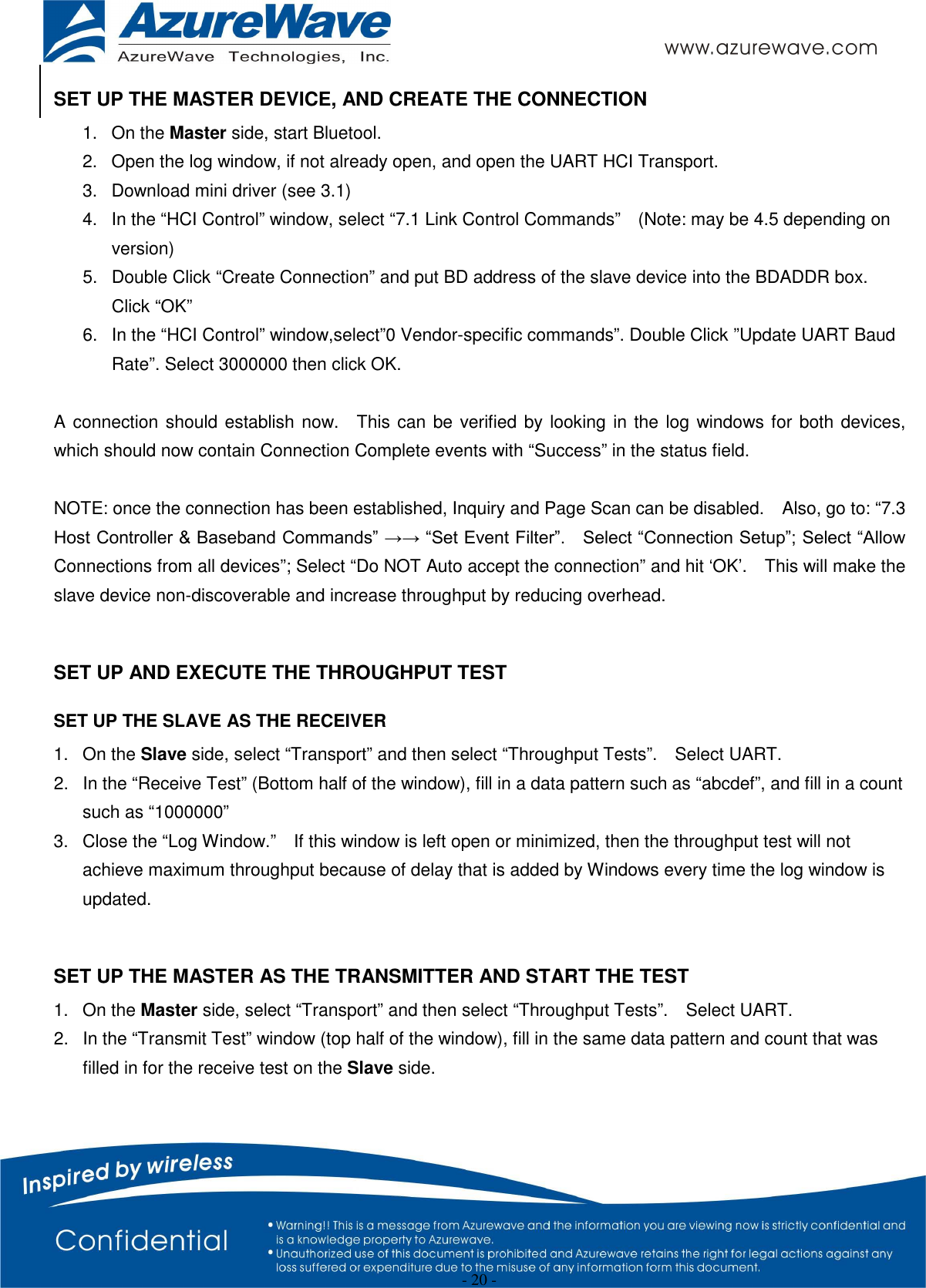  - 20 - SET UP THE MASTER DEVICE, AND CREATE THE CONNECTION 1.  On the Master side, start Bluetool. 2.  Open the log window, if not already open, and open the UART HCI Transport. 3.  Download mini driver (see 3.1) 4.  In the “HCI Control” window, select “7.1 Link Control Commands”    (Note: may be 4.5 depending on version) 5.  Double Click “Create Connection” and put BD address of the slave device into the BDADDR box.   Click “OK” 6.  In the “HCI Control” window,select”0 Vendor-specific commands”. Double Click ”Update UART Baud Rate”. Select 3000000 then click OK.  A connection should establish now.    This can be verified by looking in the log windows for both devices, which should now contain Connection Complete events with “Success” in the status field.      NOTE: once the connection has been established, Inquiry and Page Scan can be disabled.    Also, go to: “7.3 Host Controller &amp; Baseband Commands” →→ “Set Event Filter”.    Select “Connection Setup”; Select “Allow Connections from all devices”; Select “Do NOT Auto accept the connection” and hit ‘OK’.    This will make the slave device non-discoverable and increase throughput by reducing overhead.        SET UP AND EXECUTE THE THROUGHPUT TEST SET UP THE SLAVE AS THE RECEIVER 1.  On the Slave side, select “Transport” and then select “Throughput Tests”.    Select UART. 2.  In the “Receive Test” (Bottom half of the window), fill in a data pattern such as “abcdef”, and fill in a count such as “1000000” 3.  Close the “Log Window.”    If this window is left open or minimized, then the throughput test will not achieve maximum throughput because of delay that is added by Windows every time the log window is updated.  SET UP THE MASTER AS THE TRANSMITTER AND START THE TEST 1.  On the Master side, select “Transport” and then select “Throughput Tests”.    Select UART. 2.  In the “Transmit Test” window (top half of the window), fill in the same data pattern and count that was filled in for the receive test on the Slave side. 