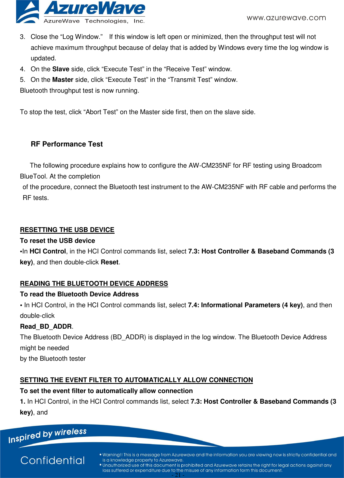  - 21 - 3.  Close the “Log Window.”    If this window is left open or minimized, then the throughput test will not achieve maximum throughput because of delay that is added by Windows every time the log window is updated. 4.  On the Slave side, click “Execute Test” in the “Receive Test” window. 5.  On the Master side, click “Execute Test” in the “Transmit Test” window. Bluetooth throughput test is now running.  To stop the test, click “Abort Test” on the Master side first, then on the slave side.     RF Performance Test  The following procedure explains how to configure the AW-CM235NF for RF testing using Broadcom BlueTool. At the completion of the procedure, connect the Bluetooth test instrument to the AW-CM235NF with RF cable and performs the RF tests.   RESETTING THE USB DEVICE To reset the USB device •In HCI Control, in the HCI Control commands list, select 7.3: Host Controller &amp; Baseband Commands (3 key), and then double-click Reset.  READING THE BLUETOOTH DEVICE ADDRESS To read the Bluetooth Device Address • In HCI Control, in the HCI Control commands list, select 7.4: Informational Parameters (4 key), and then double-click Read_BD_ADDR. The Bluetooth Device Address (BD_ADDR) is displayed in the log window. The Bluetooth Device Address might be needed by the Bluetooth tester  SETTING THE EVENT FILTER TO AUTOMATICALLY ALLOW CONNECTION To set the event filter to automatically allow connection 1. In HCI Control, in the HCI Control commands list, select 7.3: Host Controller &amp; Baseband Commands (3 key), and 