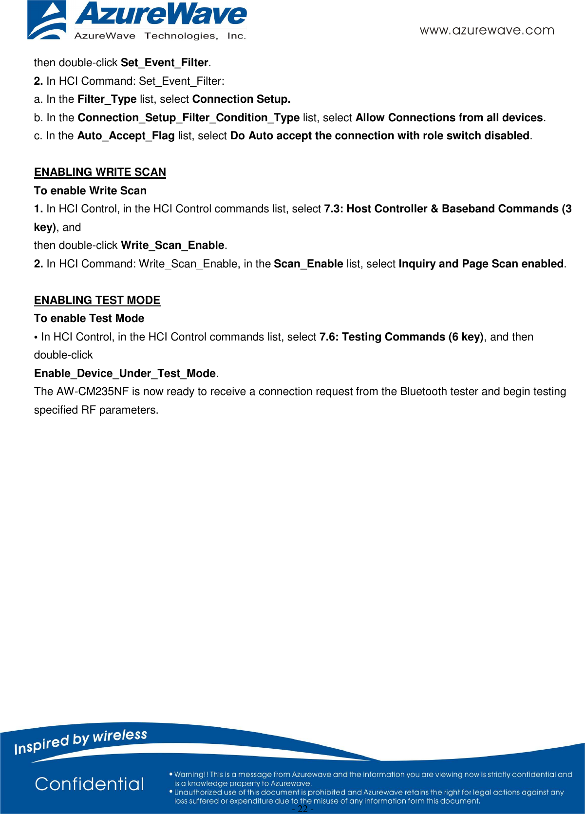  - 22 - then double-click Set_Event_Filter. 2. In HCI Command: Set_Event_Filter: a. In the Filter_Type list, select Connection Setup. b. In the Connection_Setup_Filter_Condition_Type list, select Allow Connections from all devices. c. In the Auto_Accept_Flag list, select Do Auto accept the connection with role switch disabled.  ENABLING WRITE SCAN To enable Write Scan 1. In HCI Control, in the HCI Control commands list, select 7.3: Host Controller &amp; Baseband Commands (3 key), and then double-click Write_Scan_Enable. 2. In HCI Command: Write_Scan_Enable, in the Scan_Enable list, select Inquiry and Page Scan enabled.  ENABLING TEST MODE To enable Test Mode • In HCI Control, in the HCI Control commands list, select 7.6: Testing Commands (6 key), and then double-click Enable_Device_Under_Test_Mode. The AW-CM235NF is now ready to receive a connection request from the Bluetooth tester and begin testing specified RF parameters.                 