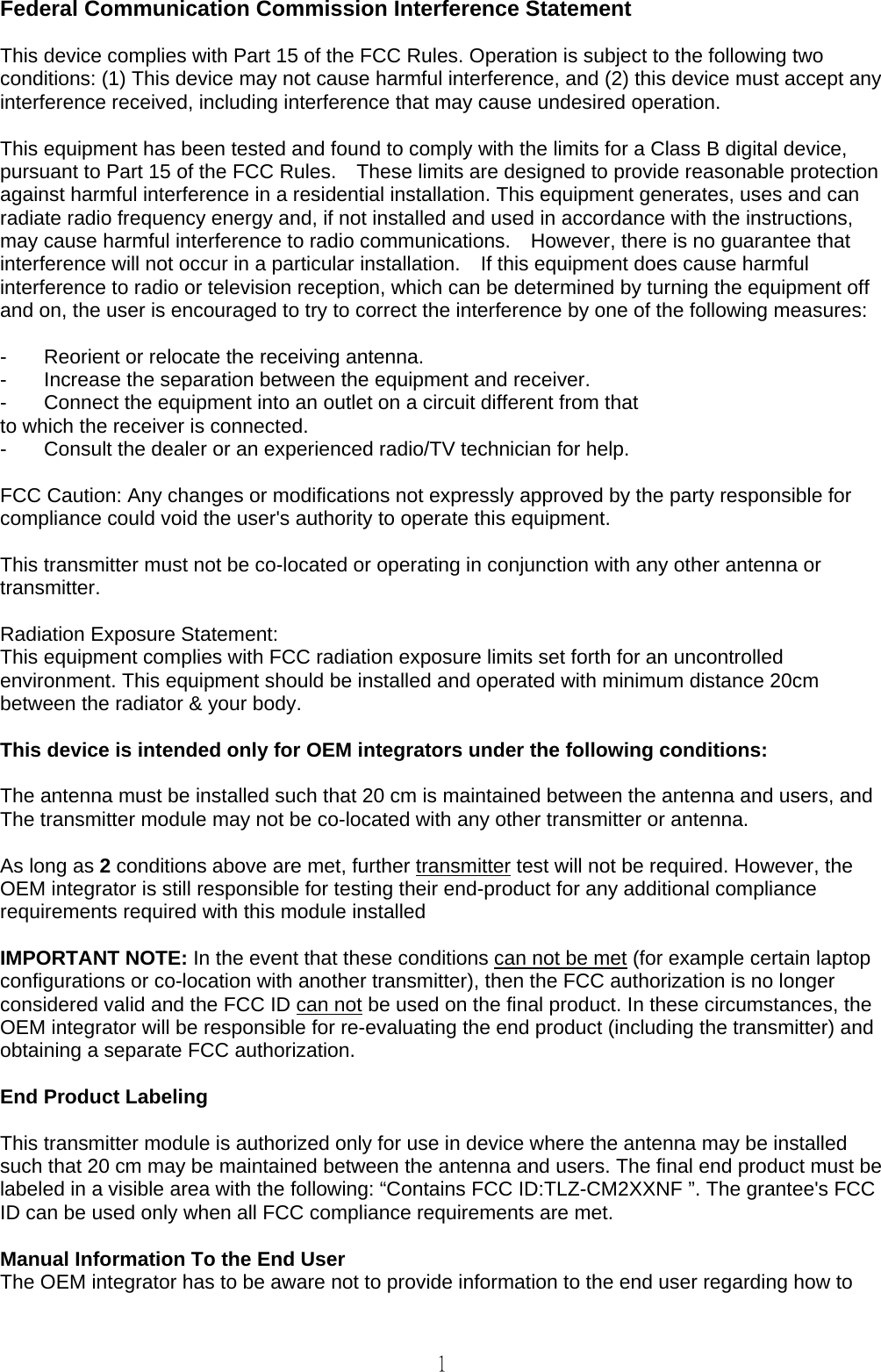   1  Federal Communication Commission Interference Statement  This device complies with Part 15 of the FCC Rules. Operation is subject to the following two conditions: (1) This device may not cause harmful interference, and (2) this device must accept any interference received, including interference that may cause undesired operation.  This equipment has been tested and found to comply with the limits for a Class B digital device, pursuant to Part 15 of the FCC Rules.    These limits are designed to provide reasonable protection against harmful interference in a residential installation. This equipment generates, uses and can radiate radio frequency energy and, if not installed and used in accordance with the instructions, may cause harmful interference to radio communications.    However, there is no guarantee that interference will not occur in a particular installation.    If this equipment does cause harmful interference to radio or television reception, which can be determined by turning the equipment off and on, the user is encouraged to try to correct the interference by one of the following measures:  -  Reorient or relocate the receiving antenna. -  Increase the separation between the equipment and receiver. -  Connect the equipment into an outlet on a circuit different from that to which the receiver is connected. -  Consult the dealer or an experienced radio/TV technician for help.  FCC Caution: Any changes or modifications not expressly approved by the party responsible for compliance could void the user&apos;s authority to operate this equipment.  This transmitter must not be co-located or operating in conjunction with any other antenna or transmitter.  Radiation Exposure Statement: This equipment complies with FCC radiation exposure limits set forth for an uncontrolled environment. This equipment should be installed and operated with minimum distance 20cm between the radiator &amp; your body.  This device is intended only for OEM integrators under the following conditions:  The antenna must be installed such that 20 cm is maintained between the antenna and users, and   The transmitter module may not be co-located with any other transmitter or antenna.  As long as 2 conditions above are met, further transmitter test will not be required. However, the OEM integrator is still responsible for testing their end-product for any additional compliance requirements required with this module installed  IMPORTANT NOTE: In the event that these conditions can not be met (for example certain laptop configurations or co-location with another transmitter), then the FCC authorization is no longer considered valid and the FCC ID can not be used on the final product. In these circumstances, the OEM integrator will be responsible for re-evaluating the end product (including the transmitter) and obtaining a separate FCC authorization.  End Product Labeling    This transmitter module is authorized only for use in device where the antenna may be installed such that 20 cm may be maintained between the antenna and users. The final end product must be labeled in a visible area with the following: “Contains FCC ID:TLZ-CM2XXNF ”. The grantee&apos;s FCC ID can be used only when all FCC compliance requirements are met.  Manual Information To the End User The OEM integrator has to be aware not to provide information to the end user regarding how to 