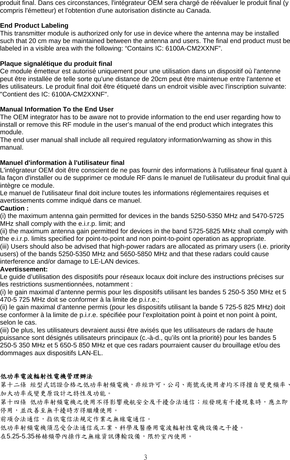   3 produit final. Dans ces circonstances, l&apos;intégrateur OEM sera chargé de réévaluer le produit final (y compris l&apos;émetteur) et l&apos;obtention d&apos;une autorisation distincte au Canada.  End Product Labeling   This transmitter module is authorized only for use in device where the antenna may be installed such that 20 cm may be maintained between the antenna and users. The final end product must be labeled in a visible area with the following: “Contains IC: 6100A-CM2XXNF”.    Plaque signalétique du produit final Ce module émetteur est autorisé uniquement pour une utilisation dans un dispositif où l&apos;antenne peut être installée de telle sorte qu&apos;une distance de 20cm peut être maintenue entre l&apos;antenne et les utilisateurs. Le produit final doit être étiqueté dans un endroit visible avec l&apos;inscription suivante: &quot;Contient des IC: 6100A-CM2XXNF&quot;.  Manual Information To the End User The OEM integrator has to be aware not to provide information to the end user regarding how to install or remove this RF module in the user’s manual of the end product which integrates this module. The end user manual shall include all required regulatory information/warning as show in this manual.  Manuel d&apos;information à l&apos;utilisateur final L&apos;intégrateur OEM doit être conscient de ne pas fournir des informations à l&apos;utilisateur final quant à la façon d&apos;installer ou de supprimer ce module RF dans le manuel de l&apos;utilisateur du produit final qui intègre ce module. Le manuel de l&apos;utilisateur final doit inclure toutes les informations réglementaires requises et avertissements comme indiqué dans ce manuel. Caution : (i) the maximum antenna gain permitted for devices in the bands 5250-5350 MHz and 5470-5725 MHz shall comply with the e.i.r.p. limit; and (ii) the maximum antenna gain permitted for devices in the band 5725-5825 MHz shall comply with the e.i.r.p. limits specified for point-to-point and non point-to-point operation as appropriate. (iii) Users should also be advised that high-power radars are allocated as primary users (i.e. priority users) of the bands 5250-5350 MHz and 5650-5850 MHz and that these radars could cause interference and/or damage to LE-LAN devices. Avertissement: Le guide d’utilisation des dispositifs pour réseaux locaux doit inclure des instructions précises sur les restrictions susmentionnées, notamment : (i) le gain maximal d’antenne permis pour les dispositifs utilisant les bandes 5 250-5 350 MHz et 5 470-5 725 MHz doit se conformer à la limite de p.i.r.e.; (ii) le gain maximal d’antenne permis (pour les dispositifs utilisant la bande 5 725-5 825 MHz) doit se conformer à la limite de p.i.r.e. spécifiée pour l’exploitation point à point et non point à point, selon le cas. (iii) De plus, les utilisateurs devraient aussi être avisés que les utilisateurs de radars de haute puissance sont désignés utilisateurs principaux (c.-à-d., qu’ils ont la priorité) pour les bandes 5 250-5 350 MHz et 5 650-5 850 MHz et que ces radars pourraient causer du brouillage et/ou des dommages aux dispositifs LAN-EL.   低功率電波輻射性電機管理辦法 第十二條 經型式認證合格之低功率射頻電機，非經許可，公司、商號或使用者均不得擅自變更頻率、加大功率或變更原設計之特性及功能。 第十四條 低功率射頻電機之使用不得影響飛航安全及干擾合法通信；經發現有干擾現象時，應立即停用，並改善至無干擾時方得繼續使用。 前項合法通信，指依電信法規定作業之無線電通信。 低功率射頻電機須忍受合法通信或工業、科學及醫療用電波輻射性電機設備之干擾。 在5.25-5.35秭赫頻帶內操作之無線資訊傳輸設備，限於室內使用。 