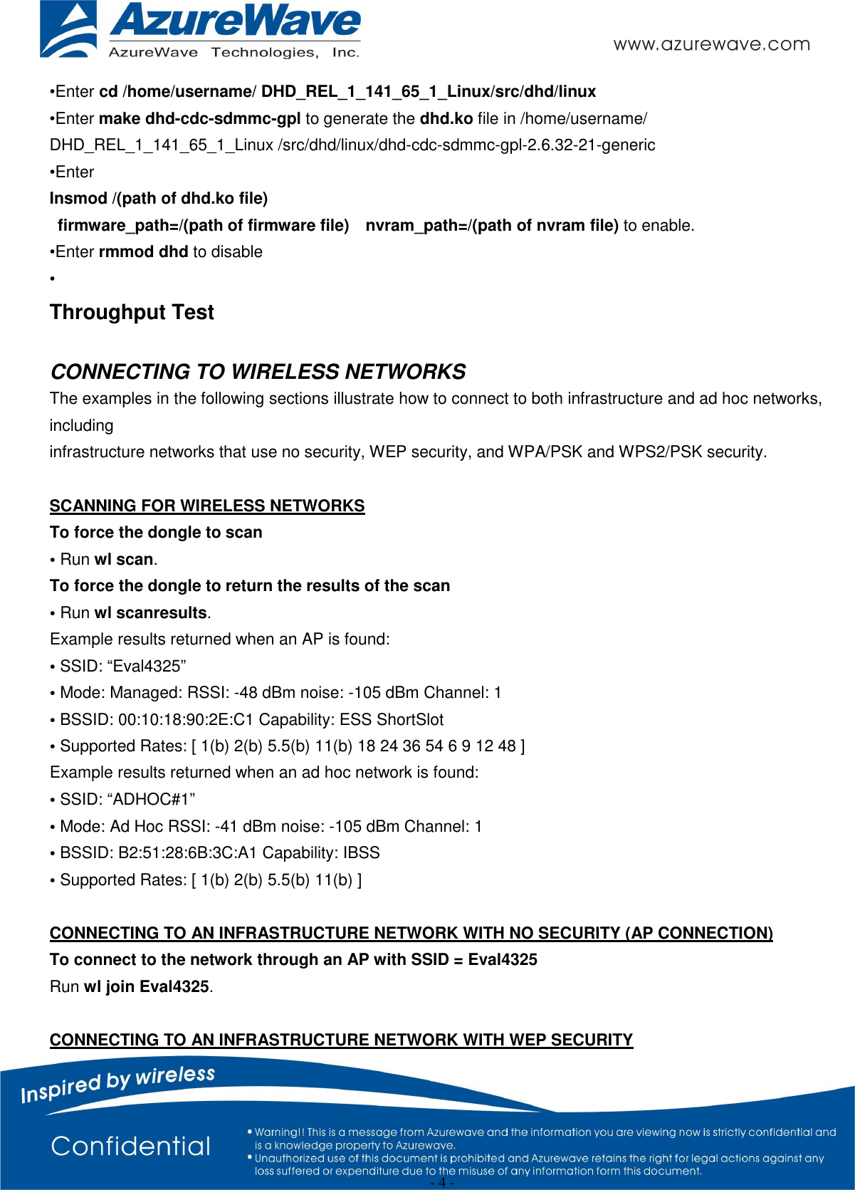  - 4 - •Enter cd /home/username/ DHD_REL_1_141_65_1_Linux/src/dhd/linux •Enter make dhd-cdc-sdmmc-gpl to generate the dhd.ko file in /home/username/ DHD_REL_1_141_65_1_Linux /src/dhd/linux/dhd-cdc-sdmmc-gpl-2.6.32-21-generic •Enter   Insmod /(path of dhd.ko file)   firmware_path=/(path of firmware file)    nvram_path=/(path of nvram file) to enable. •Enter rmmod dhd to disable • Throughput Test  CONNECTING TO WIRELESS NETWORKS The examples in the following sections illustrate how to connect to both infrastructure and ad hoc networks, including infrastructure networks that use no security, WEP security, and WPA/PSK and WPS2/PSK security.  SCANNING FOR WIRELESS NETWORKS To force the dongle to scan • Run wl scan. To force the dongle to return the results of the scan • Run wl scanresults. Example results returned when an AP is found: • SSID: “Eval4325” • Mode: Managed: RSSI: -48 dBm noise: -105 dBm Channel: 1 • BSSID: 00:10:18:90:2E:C1 Capability: ESS ShortSlot • Supported Rates: [ 1(b) 2(b) 5.5(b) 11(b) 18 24 36 54 6 9 12 48 ] Example results returned when an ad hoc network is found: • SSID: “ADHOC#1” • Mode: Ad Hoc RSSI: -41 dBm noise: -105 dBm Channel: 1 • BSSID: B2:51:28:6B:3C:A1 Capability: IBSS • Supported Rates: [ 1(b) 2(b) 5.5(b) 11(b) ]  CONNECTING TO AN INFRASTRUCTURE NETWORK WITH NO SECURITY (AP CONNECTION) To connect to the network through an AP with SSID = Eval4325 Run wl join Eval4325.  CONNECTING TO AN INFRASTRUCTURE NETWORK WITH WEP SECURITY 