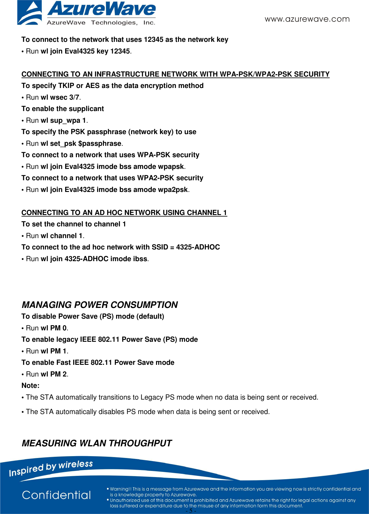  - 5 - To connect to the network that uses 12345 as the network key • Run wl join Eval4325 key 12345.  CONNECTING TO AN INFRASTRUCTURE NETWORK WITH WPA-PSK/WPA2-PSK SECURITY To specify TKIP or AES as the data encryption method • Run wl wsec 3/7. To enable the supplicant • Run wl sup_wpa 1. To specify the PSK passphrase (network key) to use • Run wl set_psk $passphrase. To connect to a network that uses WPA-PSK security • Run wl join Eval4325 imode bss amode wpapsk. To connect to a network that uses WPA2-PSK security • Run wl join Eval4325 imode bss amode wpa2psk.  CONNECTING TO AN AD HOC NETWORK USING CHANNEL 1 To set the channel to channel 1 • Run wl channel 1. To connect to the ad hoc network with SSID = 4325-ADHOC • Run wl join 4325-ADHOC imode ibss.    MANAGING POWER CONSUMPTION To disable Power Save (PS) mode (default) • Run wl PM 0. To enable legacy IEEE 802.11 Power Save (PS) mode • Run wl PM 1. To enable Fast IEEE 802.11 Power Save mode • Run wl PM 2. Note: • The STA automatically transitions to Legacy PS mode when no data is being sent or received. • The STA automatically disables PS mode when data is being sent or received.  MEASURING WLAN THROUGHPUT 