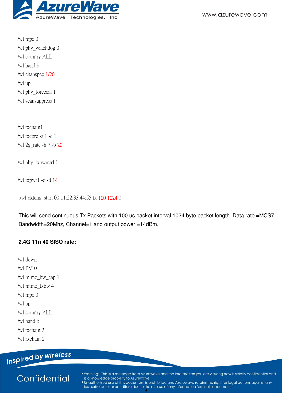  - 9 -  ./wl mpc 0 ./wl phy_watchdog 0 ./wl country ALL ./wl band b   ./wl chanspec 1/20   ./wl up ./wl phy_forcecal 1 ./wl scansuppress 1   ./wl txchain1   ./wl txcore -s 1 -c 1   ./wl 2g_rate -h 7 -b 20  ./wl phy_txpwrctrl 1  ./wl txpwr1 -o -d 14  ./wl pkteng_start 00:11:22:33:44:55 tx 100 1024 0  This will send continuous Tx Packets with 100 us packet interval,1024 byte packet length. Data rate =MCS7, Bandwidth=20Mhz, Channel=1 and output power =14dBm.  2.4G 11n 40 SISO rate:  ./wl down ./wl PM 0 ./wl mimo_bw_cap 1   ./wl mimo_txbw 4   ./wl mpc 0 ./wl up ./wl country ALL ./wl band b ./wl txchain 2 ./wl rxchain 2 