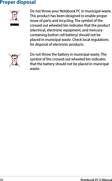 10Notebook PC E-ManualProper disposalDo not throw your Notebook PC in municipal waste. This product has been designed to enable proper reuse of parts and recycling. The symbol of the crossed out wheeled bin indicates that the product (electrical, electronic equipment, and mercury-containing button cell battery) should not be placed in municipal waste. Check local regulations for disposal of electronic products.Do not throw the battery in municipal waste. The symbol of the crossed out wheeled bin indicates that the battery should not be placed in municipal waste.