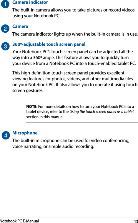 Notebook PC E-Manual13Camera indicatorThe built-in camera allows you to take pictures or record videos using your Notebook PC.CameraThe camera indicator lights up when the built-in camera is in use.360º-adjustable touch screen panelYour Notebook PC’s touch screen panel can be adjusted all the way into a 360º angle. This feature allows you to quickly turn your device from a Notebook PC into a touch-enabled tablet PC. This high-denition touch screen panel provides excellent viewing features for photos, videos, and other multimedia les on your Notebook PC. It also allows you to operate it using touch screen gestures.NOTE: For more details on how to turn your Notebook PC into a tablet device, refer to the Using the touch screen panel as a tablet section in this manual.Microphone The built-in microphone can be used for video conferencing, voice narrating, or simple audio recording.