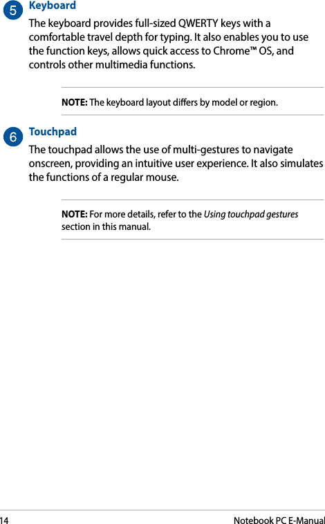 14Notebook PC E-ManualKeyboardThe keyboard provides full-sized QWERTY keys with a comfortable travel depth for typing. It also enables you to use the function keys, allows quick access to Chrome™ OS, and controls other multimedia functions.NOTE: The keyboard layout diers by model or region.  TouchpadThe touchpad allows the use of multi-gestures to navigate onscreen, providing an intuitive user experience. It also simulates the functions of a regular mouse.NOTE: For more details, refer to the Using touchpad gestures section in this manual.