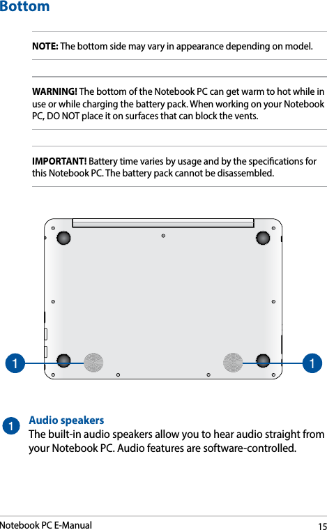 Notebook PC E-Manual15BottomNOTE: The bottom side may vary in appearance depending on model.WARNING! The bottom of the Notebook PC can get warm to hot while in use or while charging the battery pack. When working on your Notebook PC, DO NOT place it on surfaces that can block the vents.IMPORTANT! Battery time varies by usage and by the specications for this Notebook PC. The battery pack cannot be disassembled.Audio speakersThe built-in audio speakers allow you to hear audio straight from your Notebook PC. Audio features are software-controlled.