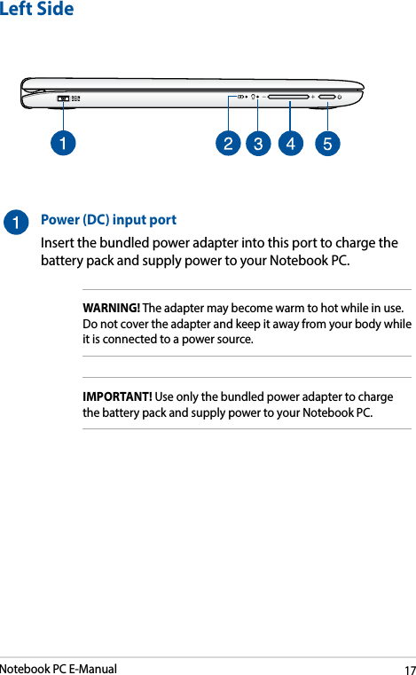 Notebook PC E-Manual17Left SidePower (DC) input portInsert the bundled power adapter into this port to charge the battery pack and supply power to your Notebook PC.WARNING! The adapter may become warm to hot while in use.  Do not cover the adapter and keep it away from your body while it is connected to a power source.IMPORTANT! Use only the bundled power adapter to charge the battery pack and supply power to your Notebook PC.