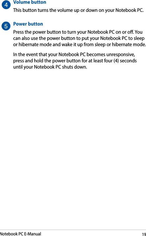 Notebook PC E-Manual19Volume buttonThis button turns the volume up or down on your Notebook PC.Power buttonPress the power button to turn your Notebook PC on or o. You can also use the power button to put your Notebook PC to sleep or hibernate mode and wake it up from sleep or hibernate mode.In the event that your Notebook PC becomes unresponsive, press and hold the power button for at least four (4) seconds until your Notebook PC shuts down.