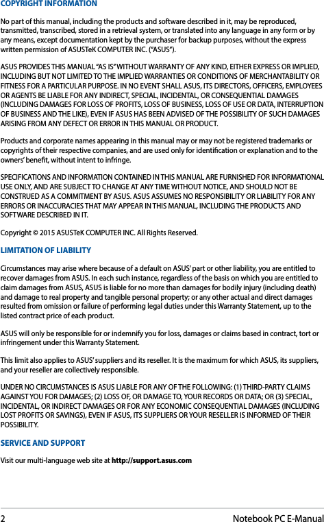 2Notebook PC E-ManualCOPYRIGHT INFORMATIONNo part of this manual, including the products and software described in it, may be reproduced, transmitted, transcribed, stored in a retrieval system, or translated into any language in any form or by any means, except documentation kept by the purchaser for backup purposes, without the express written permission of ASUSTeK COMPUTER INC. (“ASUS”).ASUS PROVIDES THIS MANUAL “AS IS” WITHOUT WARRANTY OF ANY KIND, EITHER EXPRESS OR IMPLIED, INCLUDING BUT NOT LIMITED TO THE IMPLIED WARRANTIES OR CONDITIONS OF MERCHANTABILITY OR FITNESS FOR A PARTICULAR PURPOSE. IN NO EVENT SHALL ASUS, ITS DIRECTORS, OFFICERS, EMPLOYEES OR AGENTS BE LIABLE FOR ANY INDIRECT, SPECIAL, INCIDENTAL, OR CONSEQUENTIAL DAMAGES (INCLUDING DAMAGES FOR LOSS OF PROFITS, LOSS OF BUSINESS, LOSS OF USE OR DATA, INTERRUPTION OF BUSINESS AND THE LIKE), EVEN IF ASUS HAS BEEN ADVISED OF THE POSSIBILITY OF SUCH DAMAGES ARISING FROM ANY DEFECT OR ERROR IN THIS MANUAL OR PRODUCT.Products and corporate names appearing in this manual may or may not be registered trademarks or copyrights of their respective companies, and are used only for identication or explanation and to the owners’ benet, without intent to infringe.SPECIFICATIONS AND INFORMATION CONTAINED IN THIS MANUAL ARE FURNISHED FOR INFORMATIONAL USE ONLY, AND ARE SUBJECT TO CHANGE AT ANY TIME WITHOUT NOTICE, AND SHOULD NOT BE CONSTRUED AS A COMMITMENT BY ASUS. ASUS ASSUMES NO RESPONSIBILITY OR LIABILITY FOR ANY ERRORS OR INACCURACIES THAT MAY APPEAR IN THIS MANUAL, INCLUDING THE PRODUCTS AND SOFTWARE DESCRIBED IN IT.Copyright © 2015 ASUSTeK COMPUTER INC. All Rights Reserved.LIMITATION OF LIABILITYCircumstances may arise where because of a default on ASUS’ part or other liability, you are entitled to recover damages from ASUS. In each such instance, regardless of the basis on which you are entitled to claim damages from ASUS, ASUS is liable for no more than damages for bodily injury (including death) and damage to real property and tangible personal property; or any other actual and direct damages resulted from omission or failure of performing legal duties under this Warranty Statement, up to the listed contract price of each product.ASUS will only be responsible for or indemnify you for loss, damages or claims based in contract, tort or infringement under this Warranty Statement.This limit also applies to ASUS’ suppliers and its reseller. It is the maximum for which ASUS, its suppliers, and your reseller are collectively responsible.UNDER NO CIRCUMSTANCES IS ASUS LIABLE FOR ANY OF THE FOLLOWING: (1) THIRD-PARTY CLAIMS AGAINST YOU FOR DAMAGES; (2) LOSS OF, OR DAMAGE TO, YOUR RECORDS OR DATA; OR (3) SPECIAL, INCIDENTAL, OR INDIRECT DAMAGES OR FOR ANY ECONOMIC CONSEQUENTIAL DAMAGES (INCLUDING LOST PROFITS OR SAVINGS), EVEN IF ASUS, ITS SUPPLIERS OR YOUR RESELLER IS INFORMED OF THEIR POSSIBILITY.SERVICE AND SUPPORTVisit our multi-language web site at http://support.asus.com