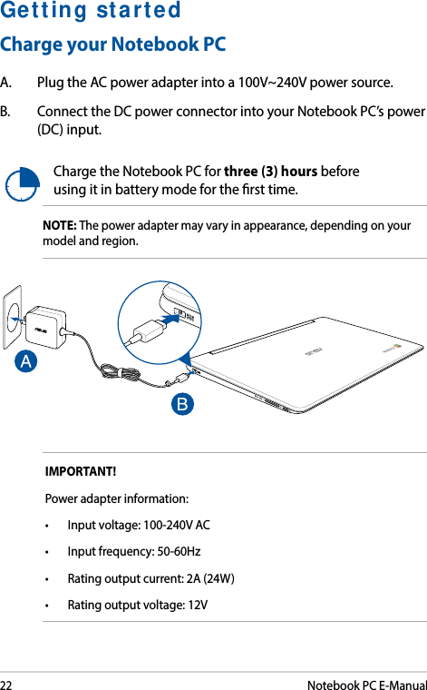 22Notebook PC E-ManualGetting startedCharge your Notebook PCA.  Plug the AC power adapter into a 100V~240V power source.B.  Connect the DC power connector into your Notebook PC’s power (DC) input.Charge the Notebook PC for three (3) hours before using it in battery mode for the rst time.NOTE: The power adapter may vary in appearance, depending on your model and region.IMPORTANT! Power adapter information:• Inputvoltage:100-240VAC• Inputfrequency:50-60Hz• Ratingoutputcurrent:2A(24W)• Ratingoutputvoltage:12V