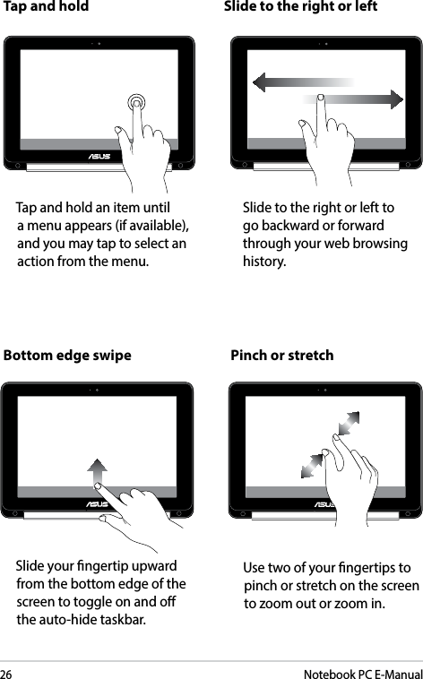 26Notebook PC E-ManualTap and hold Slide to the right or left               Bottom edge swipe Pinch or stretch            Tap and hold an item until  a menu appears (if available), and you may tap to select an action from the menu.Slide to the right or left to go backward or forward through your web browsing history.            Slide your ngertip upward from the bottom edge of the screen to toggle on and o the auto-hide taskbar.            Use two of your ngertips to pinch or stretch on the screen to zoom out or zoom in.