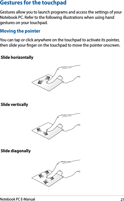 Notebook PC E-Manual27Moving the pointerYou can tap or click anywhere on the touchpad to activate its pointer, then slide your nger on the touchpad to move the pointer onscreen.Slide horizontallySlide verticallySlide diagonallyGestures for the touchpadGestures allow you to launch programs and access the settings of your Notebook PC. Refer to the following illustrations when using hand gestures on your touchpad.