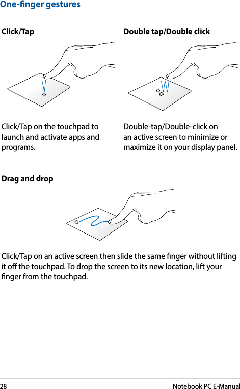 28Notebook PC E-ManualOne-nger gesturesClick/Tap Double tap/Double clickClick/Tap on the touchpad to launch and activate apps and programs.Double-tap/Double-click on an active screen to minimize or maximize it on your display panel.Drag and dropClick/Tap on an active screen then slide the same nger without lifting it o the touchpad. To drop the screen to its new location, lift your nger from the touchpad. 