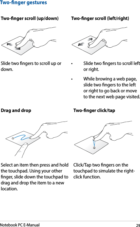 Notebook PC E-Manual29Two-nger gesturesTwo-nger scroll (up/down) Two-nger scroll (left/right)Slide two ngers to scroll up or down.• Slidetwongerstoscrollleftor right.• Whilebrowingawebpage,slide two ngers to the left or right to go back or move to the next web page visited.Drag and drop Two-nger click/tapSelect an item then press and hold the touchpad. Using your other nger, slide down the touchpad to drag and drop the item to a new location.Click/Tap two ngers on the touchpad to simulate the right-click function.