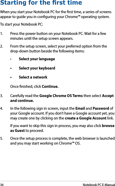34Notebook PC E-ManualStarting for the rst timeWhen you start your Notebook PC for the rst time, a series of screens appear to guide you in conguring your Chrome™ operating system.To start your Notebook PC:1.  Press the power button on your Notebook PC. Wait for a few minutes until the setup screen appears.2.  From the setup screen, select your preferred option from the drop-down button beside the following items:• Select your language• Selectyourkeyboard• SelectanetworkOnce nished, click Continue.3.  Carefully read the Google Chrome OS Terms then select Accept and continue.4.  In the following sign in screen, input the Email and Password of your Google account. If you don’t have a Google account yet, you may create one by clicking on the create a Google Account link.   If you want to skip this sign in process, you may also click browse as Guest to proceed.5.  Once the setup process is complete, the web browser is launched and you may start working on Chrome™ OS.