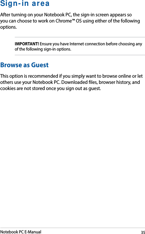 Notebook PC E-Manual35Sign-in areaAfter turning on your Notebook PC, the sign-in screen appears so you can choose to work on Chrome™ OS using either of the following options.IMPORTANT! Ensure you have Internet connection before choosing any of the following sign-in options.Browse as GuestThis option is recommended if you simply want to browse online or let others use your Notebook PC. Downloaded les, browser history, and cookies are not stored once you sign out as guest. 