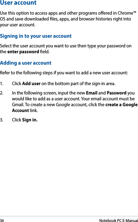 36Notebook PC E-ManualUser accountUse this option to access apps and other programs oered in Chrome™ OS and save downloaded les, apps, and browser histories right into your user account. Signing in to your user accountSelect the user account you want to use then type your password on the enter password eld.Adding a user accountRefer to the following steps if you want to add a new user account:1. Click Add user on the bottom part of the sign-in area.2.  In the following screen, input the new Email and Password you would like to add as a user account. Your email account must be Gmail. To create a new Google account, click the create a Google Account link. 3. Click Sign in.