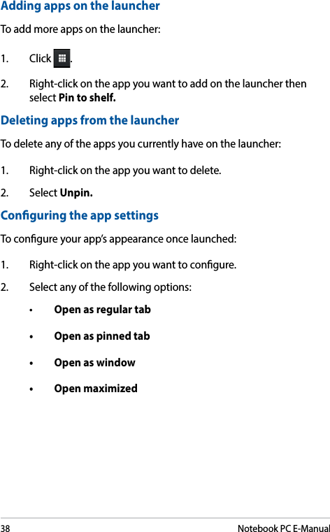 38Notebook PC E-ManualAdding apps on the launcherTo add more apps on the launcher:1. Click .2.  Right-click on the app you want to add on the launcher then select Pin to shelf.Deleting apps from the launcherTo delete any of the apps you currently have on the launcher:1.  Right-click on the app you want to delete.2. Select Unpin.Conguring the app settingsTo congure your app’s appearance once launched:1.  Right-click on the app you want to congure.2.  Select any of the following options:• Open as regular tab• Openaspinnedtab• Openaswindow• Openmaximized