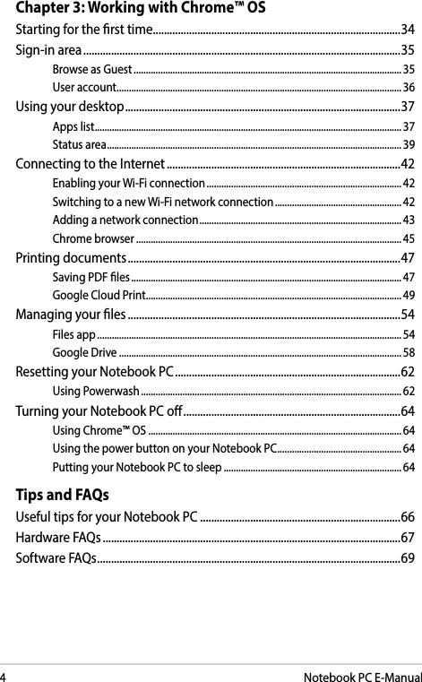 4Notebook PC E-ManualChapter 3: Working with Chrome™ OSStarting for the rst time .........................................................................................34Sign-in area ..................................................................................................................35Browse as Guest .............................................................................................................. 35User account .....................................................................................................................36Using your desktop ...................................................................................................37Apps list .............................................................................................................................. 37Status area .........................................................................................................................39Connecting to the Internet ....................................................................................42Enabling your Wi-Fi connection ................................................................................ 42Switching to a new Wi-Fi network connection .................................................... 42Adding a network connection ................................................................................... 43Chrome browser .............................................................................................................45Printing documents ..................................................................................................47Saving PDF les ............................................................................................................... 47Google Cloud Print ......................................................................................................... 49Managing your les ..................................................................................................54Files app ............................................................................................................................. 54Google Drive .................................................................................................................... 58Resetting your Notebook PC .................................................................................62Using Powerwash ........................................................................................................... 62Turning your Notebook PC o ..............................................................................64Using Chrome™ OS ........................................................................................................64Using the power button on your Notebook PC ................................................... 64Putting your Notebook PC to sleep ......................................................................... 64Tips and FAQsUseful tips for your Notebook PC ........................................................................66Hardware FAQs ...........................................................................................................67Software FAQs ............................................................................................................. 69