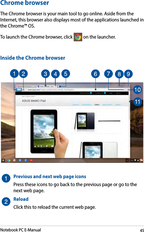 Notebook PC E-Manual45Chrome browserThe Chrome browser is your main tool to go online. Aside from the Internet, this browser also displays most of the applications launched in the Chrome™ OS. To launch the Chrome browser, click   on the launcher.Inside the Chrome browserPreviousandnextwebpageiconsPress these icons to go back to the previous page or go to the next web page.ReloadClick this to reload the current web page.