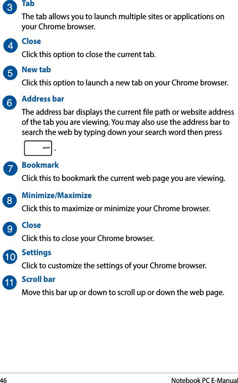 46Notebook PC E-ManualTab The tab allows you to launch multiple sites or applications on your Chrome browser. CloseClick this option to close the current tab.New tabClick this option to launch a new tab on your Chrome browser.Address barThe address bar displays the current le path or website address  of the tab you are viewing. You may also use the address bar to search the web by typing down your search word then press .BookmarkClick this to bookmark the current web page you are viewing.Minimize/MaximizeClick this to maximize or minimize your Chrome browser.CloseClick this to close your Chrome browser.SettingsClick to customize the settings of your Chrome browser.Scroll barMove this bar up or down to scroll up or down the web page.