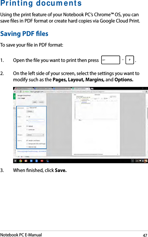 Notebook PC E-Manual47Printing documentsUsing the print feature of your Notebook PC’s Chrome™ OS, you can save les in PDF format or create hard copies via Google Cloud Print.Saving PDF lesTo save your le in PDF format:1.  Open the le you want to print then press  . 2.  On the left side of your screen, select the settings you want to modify such as the Pages, Layout, Margins, and Options. 3.  When nished, click Save.