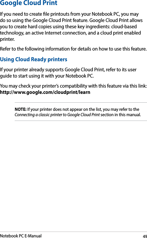 Notebook PC E-Manual49Google Cloud PrintIf you need to create le printouts from your Notebook PC, you may do so using the Google Cloud Print feature. Google Cloud Print allows you to create hard copies using these key ingredients: cloud-based technology, an active Internet connection, and a cloud print enabled printer.Refer to the following information for details on how to use this feature.Using Cloud Ready printersIf your printer already supports Google Cloud Print, refer to its user guide to start using it with your Notebook PC.You may check your printer’s compatibility with this feature via this link:  http://www.google.com/cloudprint/learnNOTE: If your printer does not appear on the list, you may refer to the Connecting a classic printer to Google Cloud Print section in this manual. 