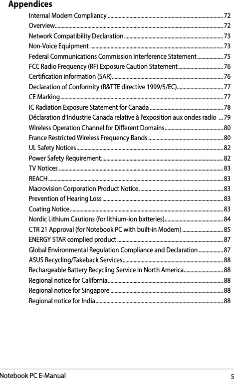 Notebook PC E-Manual5AppendicesInternal Modem Compliancy ..................................................................................... 72Overview ............................................................................................................................ 72Network Compatibility Declaration ......................................................................... 73Non-Voice Equipment  ..................................................................................................73Federal Communications Commission Interference Statement ................... 75FCC Radio Frequency (RF) Exposure Caution Statement ................................. 76Certication information (SAR) .................................................................................. 76Declaration of Conformity (R&amp;TTE directive 1999/5/EC) .................................. 77CE Marking ........................................................................................................................ 77IC Radiation Exposure Statement for Canada ...................................................... 78Déclaration d’Industrie Canada relative à l’exposition aux ondes radio  ... 79Wireless Operation Channel for Dierent Domains ...........................................80France Restricted Wireless Frequency Bands .......................................................80UL Safety Notices ............................................................................................................ 82Power Safety Requirement .......................................................................................... 82TV Notices .........................................................................................................................83REACH ................................................................................................................................. 83Macrovision Corporation Product Notice .............................................................. 83Prevention of Hearing Loss ......................................................................................... 83Coating Notice .................................................................................................................83Nordic Lithium Cautions (for lithium-ion batteries) ........................................... 84CTR 21 Approval (for Notebook PC with built-in Modem) .............................. 85ENERGY STAR complied product .............................................................................. 87Global Environmental Regulation Compliance and Declaration .................. 87ASUS Recycling/Takeback Services .......................................................................... 88Rechargeable Battery Recycling Service in North America............................. 88Regional notice for California ..................................................................................... 88Regional notice for Singapore ...................................................................................88Regional notice for India .............................................................................................. 88