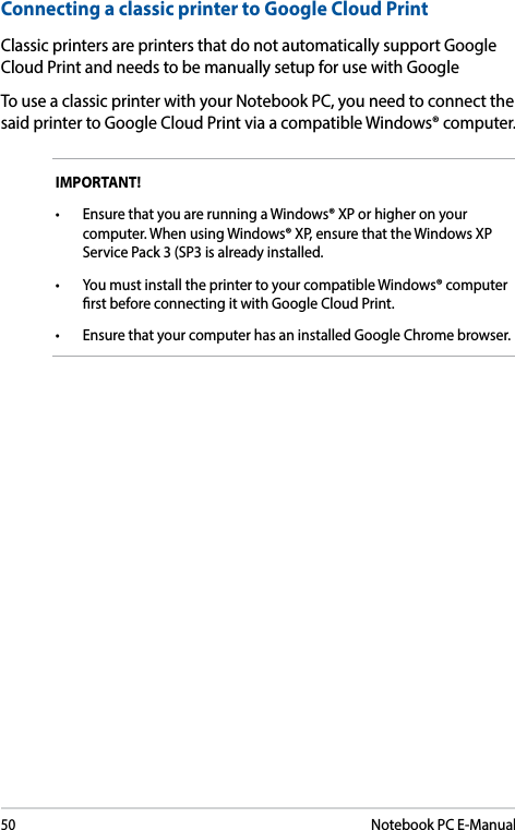 50Notebook PC E-ManualConnecting a classic printer to Google Cloud PrintClassic printers are printers that do not automatically support Google Cloud Print and needs to be manually setup for use with GoogleTo use a classic printer with your Notebook PC, you need to connect the said printer to Google Cloud Print via a compatible Windows® computer.IMPORTANT! • EnsurethatyouarerunningaWindows®XPorhigheronyourcomputer. When using Windows® XP, ensure that the Windows XP Service Pack 3 (SP3 is already installed. • YoumustinstalltheprintertoyourcompatibleWindows®computerrst before connecting it with Google Cloud Print.• EnsurethatyourcomputerhasaninstalledGoogleChromebrowser.