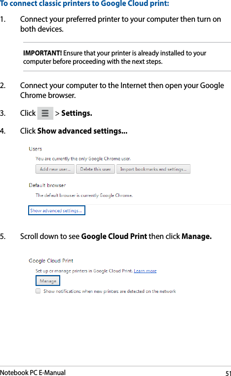 Notebook PC E-Manual51To connect classic printers to Google Cloud print:1.  Connect your preferred printer to your computer then turn on both devices.IMPORTANT! Ensure that your printer is already installed to your computer before proceeding with the next steps. 2.  Connect your computer to the Internet then open your Google Chrome browser.3. Click   &gt; Settings.4. Click Show advanced settings...  5.  Scroll down to see Google Cloud Print then click Manage. 