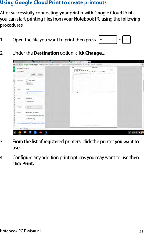 Notebook PC E-Manual53Using Google Cloud Print to create printoutsAfter successfully connecting your printer with Google Cloud Print, you can start printing les from your Notebook PC using the following procedures:1.  Open the le you want to print then press  . 2.  Under the Destination option, click Change... 3.  From the list of registered printers, click the printer you want to use.4.  Congure any addition print options you may want to use then click Print.