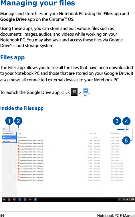 54Notebook PC E-ManualManaging your lesManage and store les on your Notebook PC using the Files app and Google Drive app on the Chrome™ OS. Using these apps, you can store and edit various les such as documents, images, audios, and videos while working on your Notebook PC. You may also save and access these les via Google Drive’s cloud storage system.Files appThe Files app allows you to see all the les that have been downloaded to your Notebook PC and those that are stored on your Google Drive. It also shows all connected external devices to your Notebook PC.To launch the Google Drive app, click   &gt;  .Inside the Files app