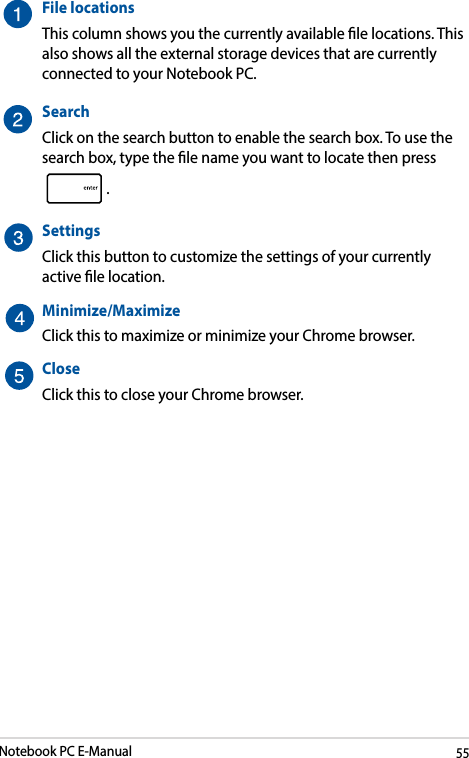 Notebook PC E-Manual55File locationsThis column shows you the currently available le locations. This also shows all the external storage devices that are currently connected to your Notebook PC.SearchClick on the search button to enable the search box. To use the search box, type the le name you want to locate then press .SettingsClick this button to customize the settings of your currently active le location.Minimize/MaximizeClick this to maximize or minimize your Chrome browser.CloseClick this to close your Chrome browser.