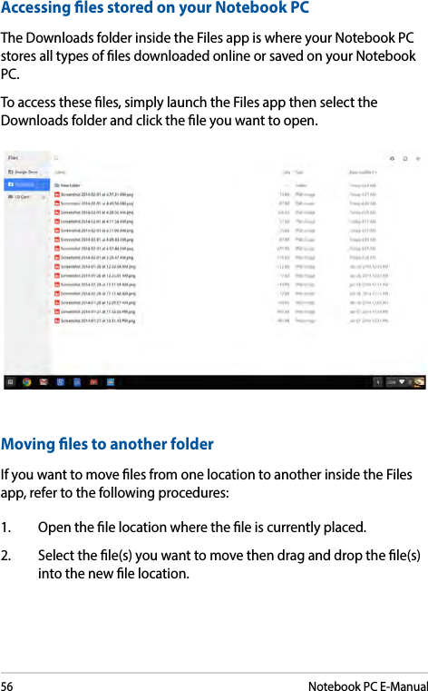 56Notebook PC E-ManualAccessing les stored on your Notebook PCThe Downloads folder inside the Files app is where your Notebook PC stores all types of les downloaded online or saved on your Notebook PC. To access these les, simply launch the Files app then select the Downloads folder and click the le you want to open.Moving les to another folderIf you want to move les from one location to another inside the Files app, refer to the following procedures:1.  Open the le location where the le is currently placed. 2.  Select the le(s) you want to move then drag and drop the le(s) into the new le location.