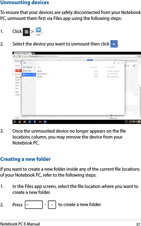 Notebook PC E-Manual57Unmounting devicesTo ensure that your devices are safely disconnected from your Notebook PC, unmount them rst via Files app using the following steps:1. Click  &gt;  .2.  Select the device you want to unmount then click  . 3.  Once the unmounted device no longer appears on the le locations column, you may remove the device from your Notebook PC. Creating a new folderif you want to create a new folder inside any of the current le locations of your Notebook PC, refer to the following steps:1.  in the Files app screen, select the le location where you want to create a new folder.2. Press   to create a new folder.