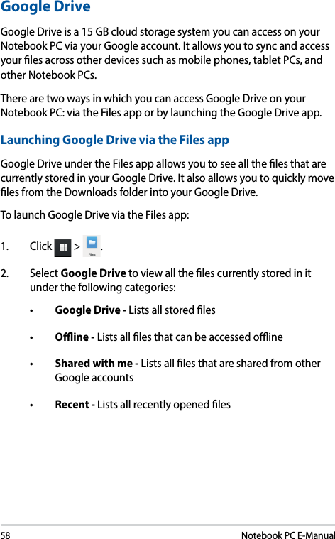 58Notebook PC E-ManualGoogle DriveGoogle Drive is a 15 GB cloud storage system you can access on your Notebook PC via your Google account. It allows you to sync and access your les across other devices such as mobile phones, tablet PCs, and other Notebook PCs. There are two ways in which you can access Google Drive on your Notebook PC: via the Files app or by launching the Google Drive app.Launching Google Drive via the Files appGoogle Drive under the Files app allows you to see all the les that are currently stored in your Google Drive. It also allows you to quickly move les from the Downloads folder into your Google Drive.To launch Google Drive via the Files app:1. Click  &gt;  .2. Select Google Drive to view all the les currently stored in it under the following categories:• Google Drive - Lists all stored les• Oine - Lists all les that can be accessed oine• Shared with me - Lists all les that are shared from other Google accounts• Recent - Lists all recently opened les