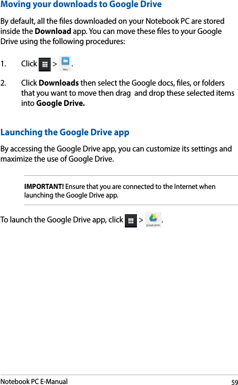 Notebook PC E-Manual59Launching the Google Drive appBy accessing the Google Drive app, you can customize its settings and maximize the use of Google Drive.IMPORTANT! Ensure that you are connected to the Internet when launching the Google Drive app. To launch the Google Drive app, click   &gt;  .Moving your downloads to Google DriveBy default, all the les downloaded on your Notebook PC are stored inside the Download app. You can move these les to your Google Drive using the following procedures:1. Click  &gt;  .2. Click Downloads then select the Google docs, les, or folders that you want to move then drag  and drop these selected items into Google Drive.